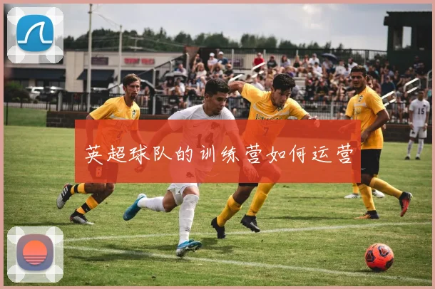 英超球队的训练营如何运营