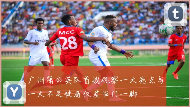 广州蒲公英队首战观察一大亮点与一大不足破局仅差临门一脚