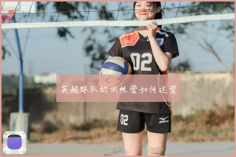 英超球队的训练营如何运营